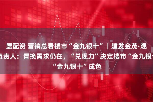 盟配资 营销总看楼市“金九银十”｜建发金茂·观宸营销负责人：置换需求仍在，“兑现力”决定楼市“金九银十”成色
