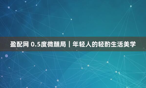 盈配网 0.5度微醺局｜年轻人的轻酌生活美学