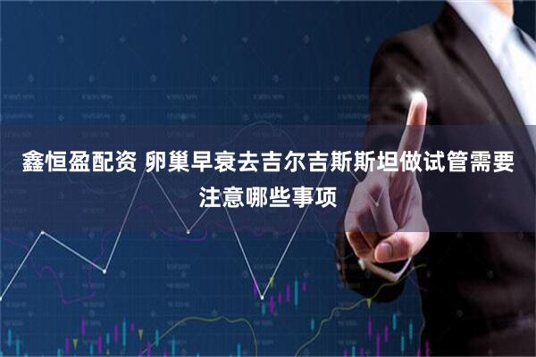 鑫恒盈配资 卵巢早衰去吉尔吉斯斯坦做试管需要注意哪些事项
