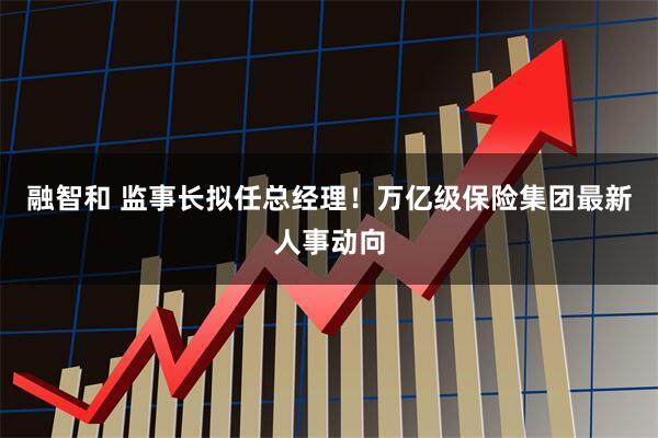 融智和 监事长拟任总经理！万亿级保险集团最新人事动向