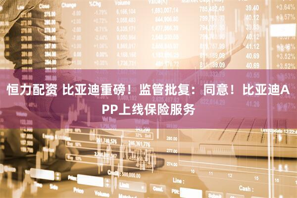 恒力配资 比亚迪重磅！监管批复：同意！比亚迪APP上线保险服务