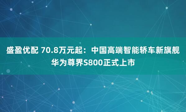 盛盈优配 70.8万元起：中国高端智能轿车新旗舰华为尊界S800正式上市
