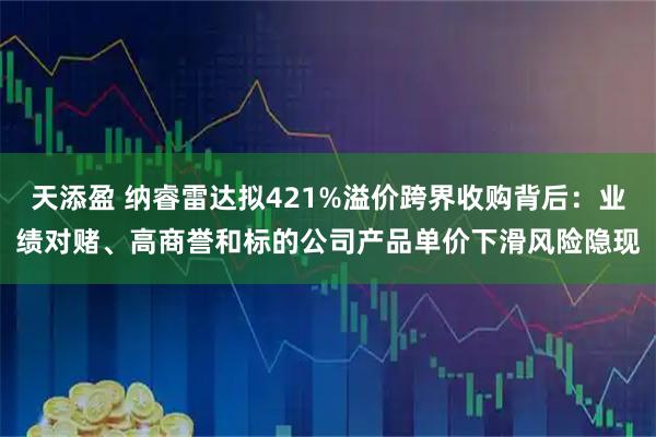 天添盈 纳睿雷达拟421%溢价跨界收购背后：业绩对赌、高商誉和标的公司产品单价下滑风险隐现