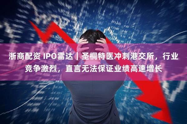 浙商配资 IPO雷达｜圣桐特医冲刺港交所，行业竞争激烈，直言无法保证业绩高速增长