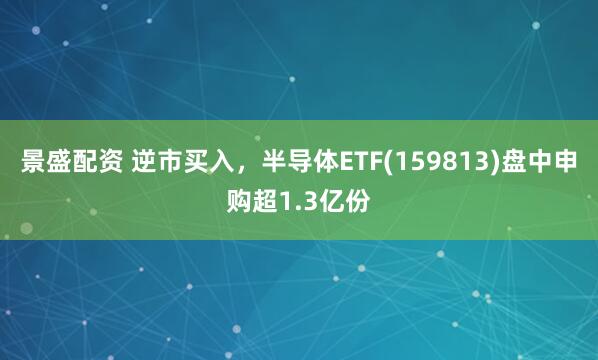 景盛配资 逆市买入，半导体ETF(159813)盘中申购超1.3亿份