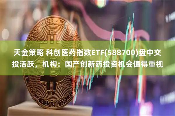 天金策略 科创医药指数ETF(588700)盘中交投活跃，机构：国产创新药投资机会值得重视