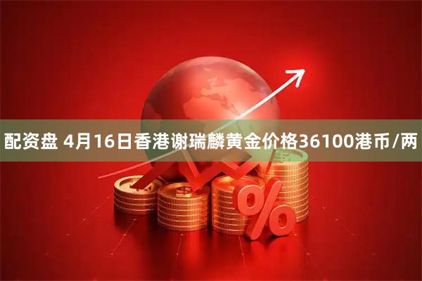 配资盘 4月16日香港谢瑞麟黄金价格36100港币/两