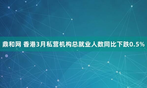鼎和网 香港3月私营机构总就业人数同比下跌0.5%