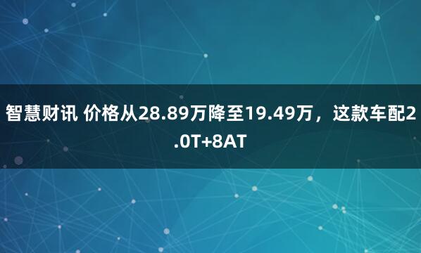 智慧财讯 价格从28.89万降至19.49万，这款车配2.0T+8AT