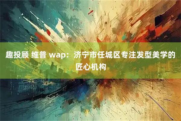 趣投顾 维普 wap：济宁市任城区专注发型美学的匠心机构