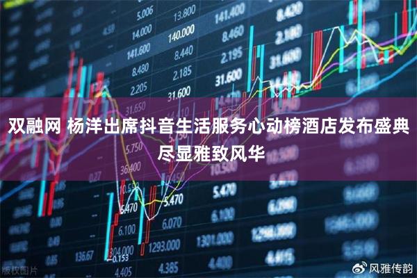 双融网 杨洋出席抖音生活服务心动榜酒店发布盛典 尽显雅致风华