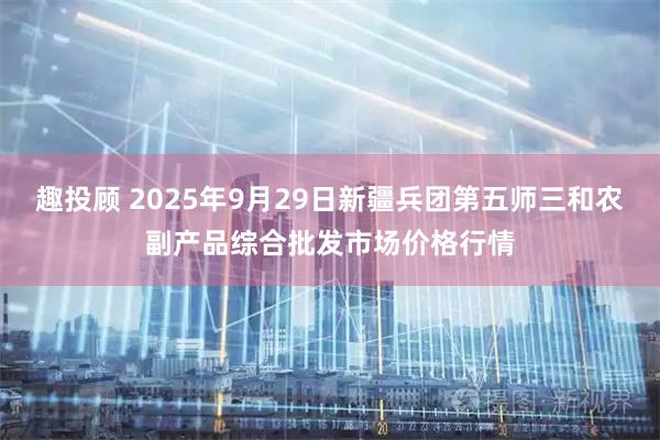 趣投顾 2025年9月29日新疆兵团第五师三和农副产品综合批发市场价格行情