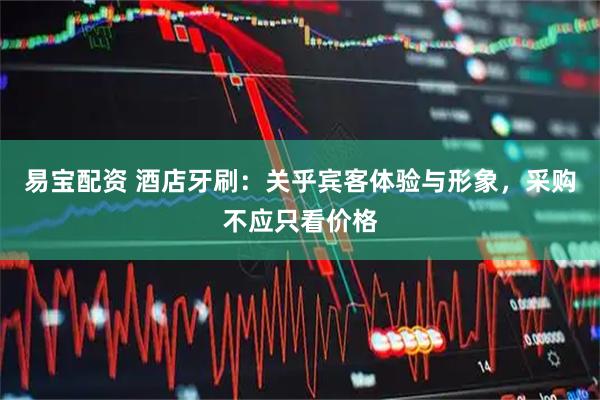 易宝配资 酒店牙刷：关乎宾客体验与形象，采购不应只看价格