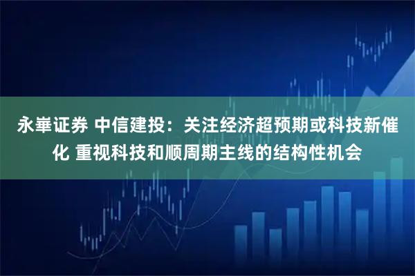 永崋证券 中信建投：关注经济超预期或科技新催化 重视科技和顺周期主线的结构性机会
