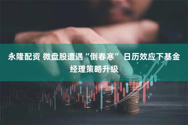 永隆配资 微盘股遭遇“倒春寒” 日历效应下基金经理策略升级