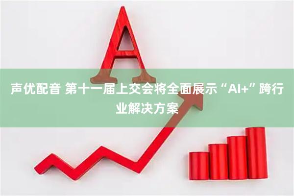 声优配音 第十一届上交会将全面展示“AI+”跨行业解决方案
