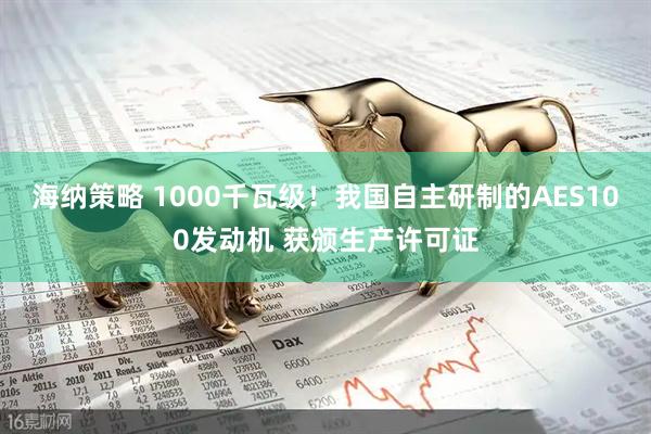 海纳策略 1000千瓦级！我国自主研制的AES100发动机 获颁生产许可证