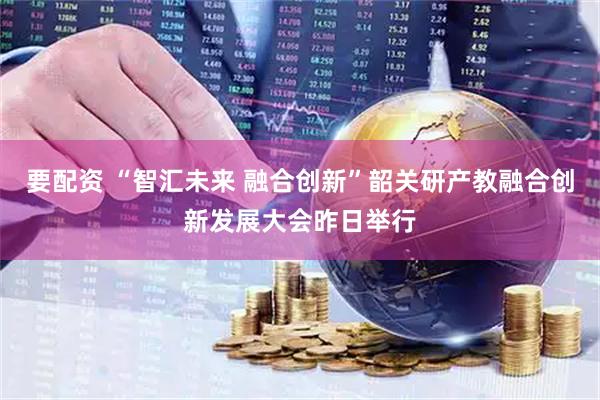 要配资 “智汇未来 融合创新”韶关研产教融合创新发展大会昨日举行