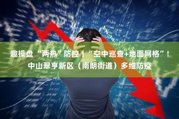 趣操盘 “两热”防控丨“空中巡查+地面网格”！中山翠亨新区（南朗街道）多维防疫