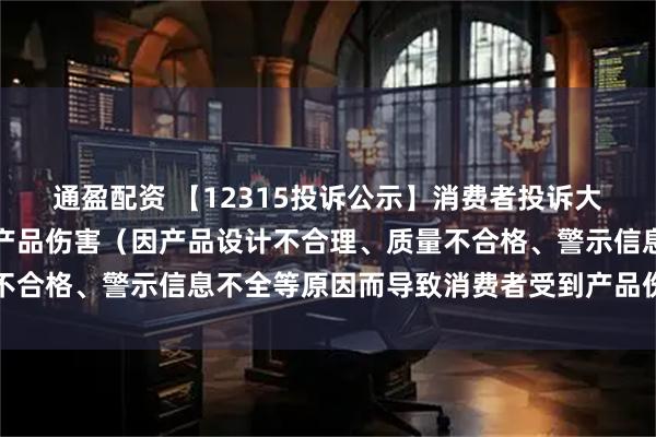 通盈配资 【12315投诉公示】消费者投诉大亚圣象导致消费者受到产品伤害（因产品设计不合理、质量不合格、警示信息不全等原因而导致消费者受到产品伤害）问题