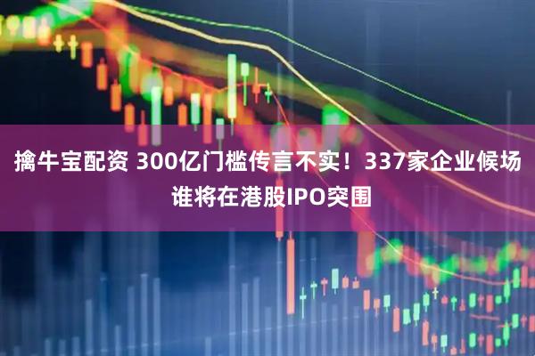擒牛宝配资 300亿门槛传言不实！337家企业候场 谁将在港股IPO突围
