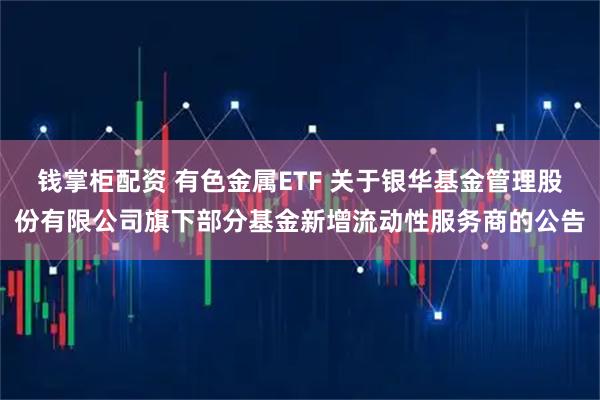 钱掌柜配资 有色金属ETF 关于银华基金管理股份有限公司旗下部分基金新增流动性服务商的公告